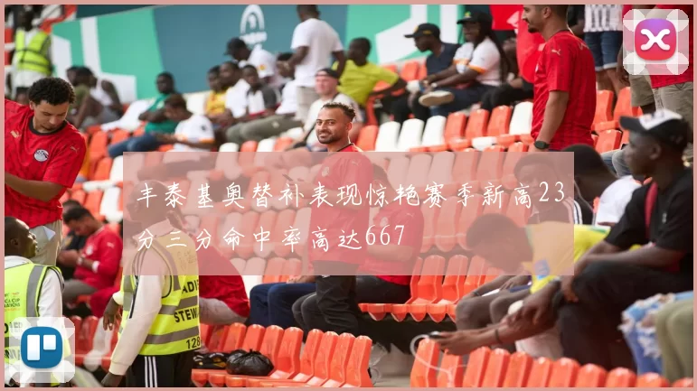丰泰基奥替补表现惊艳赛季新高23分三分命中率高达667