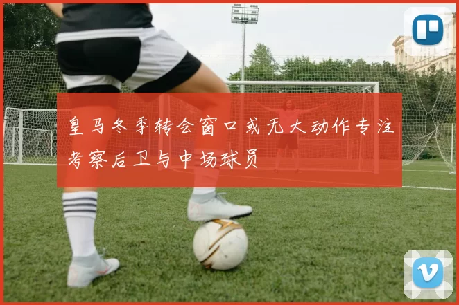 皇马冬季转会窗口或无大动作专注考察后卫与中场球员
