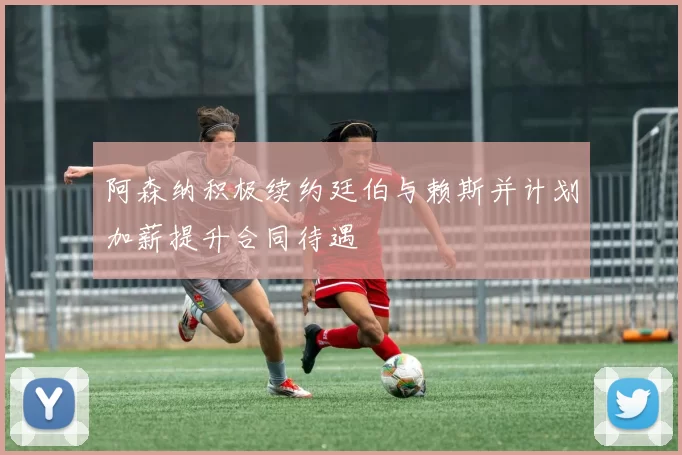 阿森纳积极续约廷伯与赖斯并计划加薪提升合同待遇