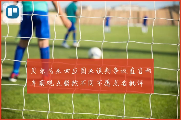 贝尔戈米回应国米误判争议直言两年前观点截然不同不愿点名批评