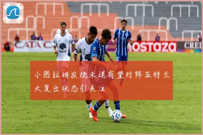 小图拉姆发烧未退有望对阵亚特兰大复出状态引关注