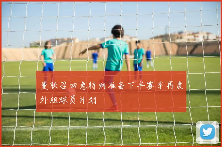 曼联召回惠特利准备下半赛季再度外租球员计划