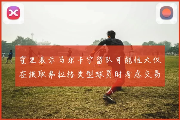 霍里表示马尔卡宁留队可能性大仅在换取弗拉格类型球员时考虑交易