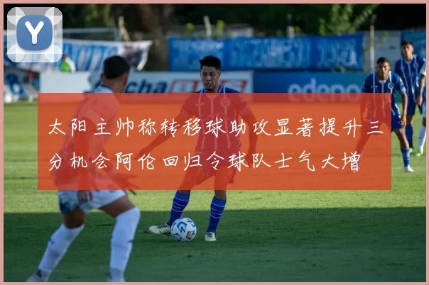 太阳主帅称转移球助攻显著提升三分机会阿伦回归令球队士气大增