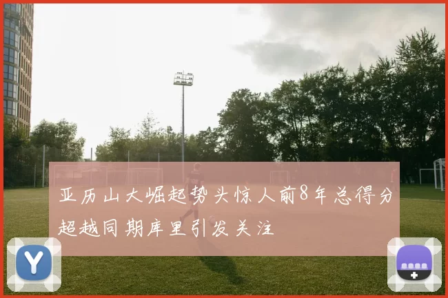 亚历山大崛起势头惊人前8年总得分超越同期库里引发关注