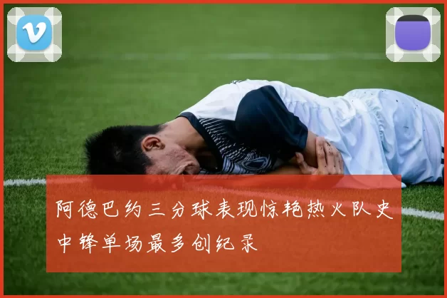 阿德巴约三分球表现惊艳热火队史中锋单场最多创纪录
