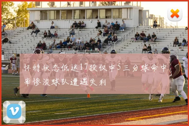 怀特状态低迷17投仅中5三分球命中率惨淡球队遭遇失利