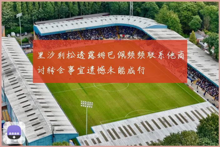 里沙利松透露姆巴佩频频联系他商讨转会事宜遗憾未能成行