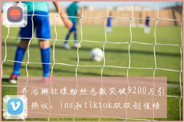 乔治娜社媒粉丝总数突破9200万引发热议，ins和tiktok双双创佳绩