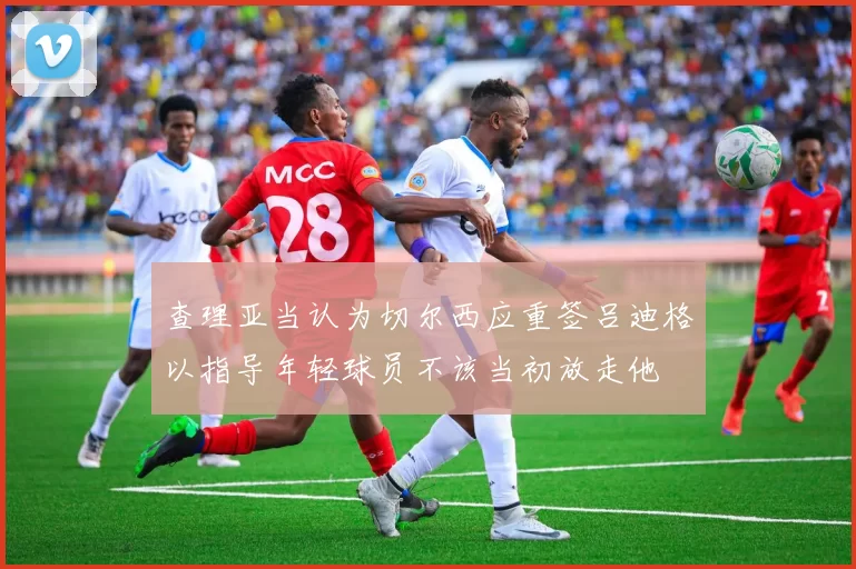 查理亚当认为切尔西应重签吕迪格以指导年轻球员不该当初放走他