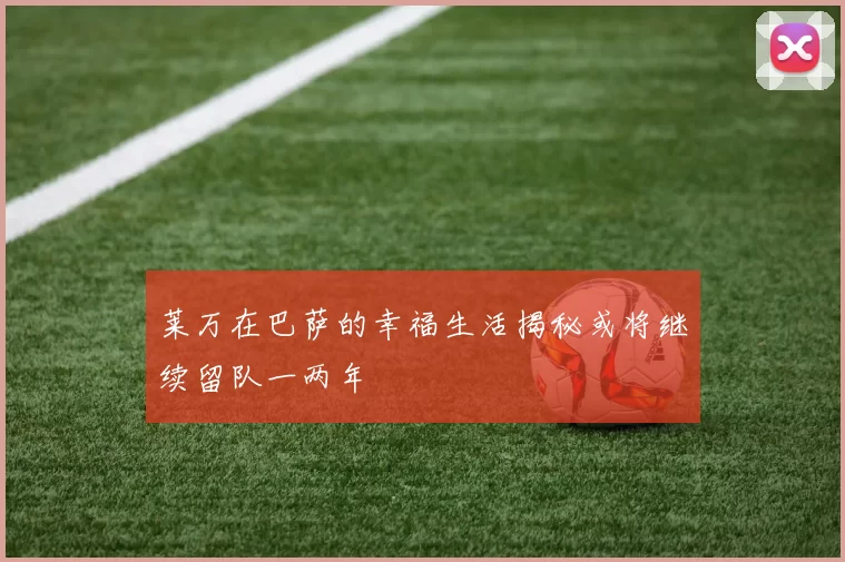 莱万在巴萨的幸福生活揭秘或将继续留队一两年