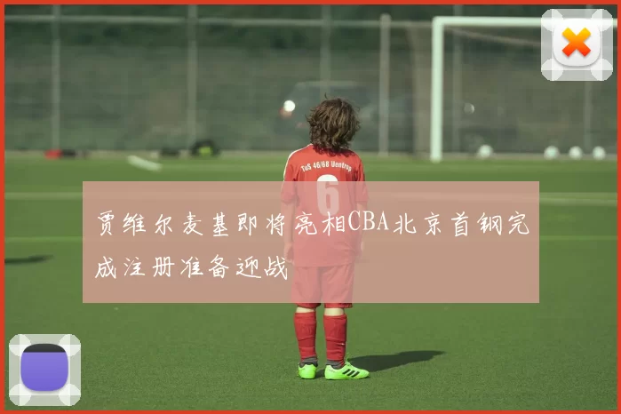 贾维尔麦基即将亮相CBA北京首钢完成注册准备迎战